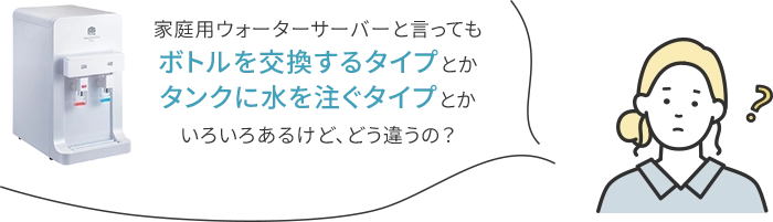 家庭用ウォーターサーバーと言ってもボトルを交換するタイプとかタンクに水を灌ぐタイプとかいろいろあるけど、どう違うの?